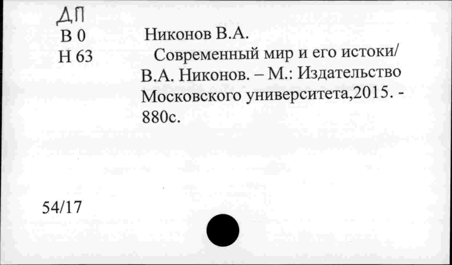 ﻿ДЛ
В 0 Никонов В.А.
Н 63 Современный мир и его истоки/ В.А. Никонов. - М.: Издательство Московского университета,2015. -880с.
54/17